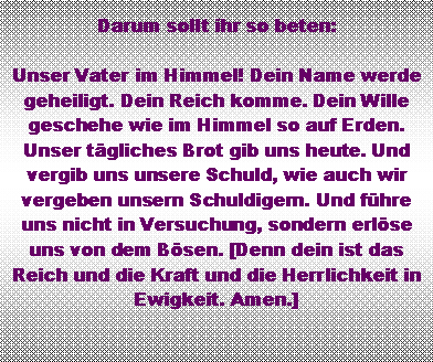 Textfeld: Darum sollt ihr so beten: Unser Vater im Himmel! Dein Name werde geheiligt. Dein Reich komme. Dein Wille geschehe wie im Himmel so auf Erden. Unser tgliches Brot gib uns heute. Und vergib uns unsere Schuld, wie auch wir vergeben unsern Schuldigern. Und fhre uns nicht in Versuchung, sondern erlse uns von dem Bsen. [Denn dein ist das Reich und die Kraft und die Herrlichkeit in Ewigkeit. Amen.]