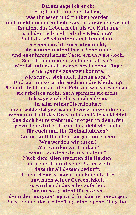 Textfeld: Darum sage ich euch: Sorgt nicht um euer Leben, was ihr essen und trinken werdet; auch nicht um euren Leib, was ihr anziehen werdet. Ist nicht das Leben mehr als die Nahrung und der Leib mehr als die Kleidung? Seht die Vgel unter dem Himmel an: sie sen nicht, sie ernten nicht, sie sammeln nicht in die Scheunen; und euer himmlischer Vater ernhrt sie doch. Seid ihr denn nicht viel mehr als sie? Wer ist unter euch, der seines Lebens Lnge eine Spanne zusetzen knnte, wie sehr er sich auch darum sorgt? Und warum sorgt ihr euch um die Kleidung? Schaut die Lilien auf dem Feld an, wie sie wachsen: sie arbeiten nicht, auch spinnen sie nicht. Ich sage euch, dass auch Salomo in aller seiner Herrlichkeit nicht gekleidet gewesen ist wie eine von ihnen. Wenn nun Gott das Gras auf dem Feld so kleidet, das doch heute steht und morgen in den Ofen geworfen wird: sollte er das nicht viel mehr fr euch tun, ihr Kleinglubigen? Darum sollt ihr nicht sorgen und sagen: Was werden wir essen? Was werden wir trinken? Womit werden wir uns kleiden? Nach dem allen trachten die Heiden. Denn euer himmlischer Vater wei, dass ihr all dessen bedrft. Trachtet zuerst nach dem Reich Gottes und nach seiner Gerechtigkeit, so wird euch das alles zufallen. Darum sorgt nicht fr morgen, denn der morgige Tag wird fr das Seine sorgen. Es ist genug, dass jeder Tag seine eigene Plage hat.   