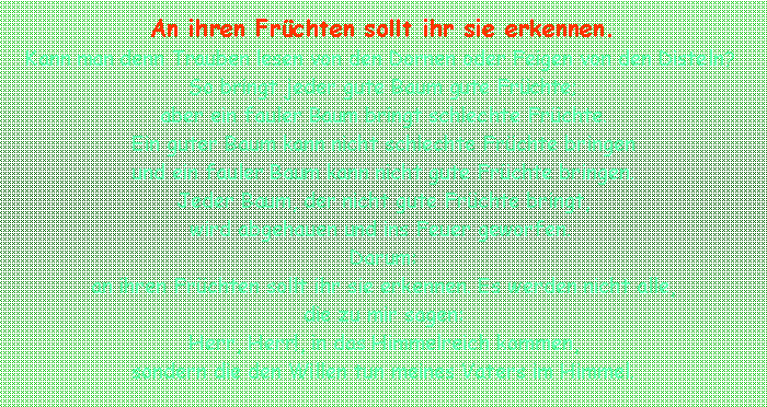 Textfeld: An ihren Frchten sollt ihr sie erkennen. Kann man denn Trauben lesen von den Dornen oder Feigen von den Disteln? So bringt jeder gute Baum gute Frchte; aber ein fauler Baum bringt schlechte Frchte. Ein guter Baum kann nicht schlechte Frchte bringen und ein fauler Baum kann nicht gute Frchte bringen. Jeder Baum, der nicht gute Frchte bringt, wird abgehauen und ins Feuer geworfen. Darum:an ihren Frchten sollt ihr sie erkennen. Es werden nicht alle, die zu mir sagen: Herr, Herr!, in das Himmelreich kommen, sondern die den Willen tun meines Vaters im Himmel. 