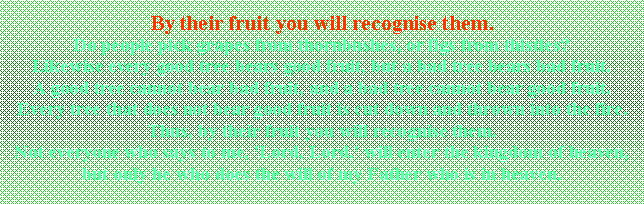 Textfeld: By their fruit you will recognise them. Do people pick grapes from thornbushes, or figs from thistles? Likewise every good tree bears good fruit, but a bad tree bears bad fruit. A good tree cannot bear bad fruit, and a bad tree cannot bear good fruit. Every tree that does not bear good fruit is cut down and thrown into the fire. Thus, by their fruit you will recognise them. Not everyone who says to me, 'Lord, Lord,' will enter the kingdom of heaven, but only he who does the will of my Father who is in heaven. 