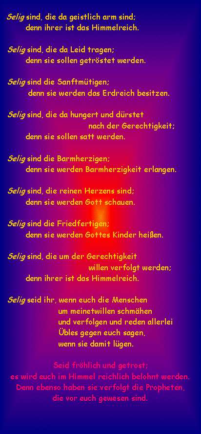 Textfeld:   Selig sind, die da geistlich arm sind;           denn ihrer ist das Himmelreich.   Selig sind, die da Leid tragen;           denn sie sollen getrstet werden.   Selig sind die Sanftmtigen;            denn sie werden das Erdreich besitzen.   Selig sind, die da hungert und drstet                                      nach der Gerechtigkeit;           denn sie sollen satt werden.   Selig sind die Barmherzigen;           denn sie werden Barmherzigkeit erlangen.   Selig sind, die reinen Herzens sind;           denn sie werden Gott schauen.   Selig sind die Friedfertigen;           denn sie werden Gottes Kinder heien.   Selig sind, die um der Gerechtigkeit                                      willen verfolgt werden;           denn ihrer ist das Himmelreich.   Selig seid ihr, wenn euch die Menschen                         um meinetwillen schmhen                         und verfolgen und reden allerlei                         bles gegen euch sagen,                        wenn sie damit lgen. Seid frhlich und getrost; es wird euch im Himmel reichlich belohnt werden. Denn ebenso haben sie verfolgt die Propheten, die vor euch gewesen sind.
