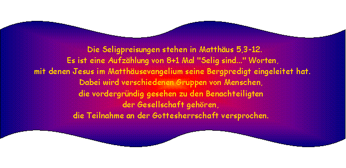Doppelte Welle:  Die Seligpreisungen stehen in Matthus 5,3-12. Es ist eine Aufzhlung von 8+1 Mal "Selig sind..." Worten, mit denen Jesus im Matthusevangelium seine Bergpredigt eingeleitet hat. Dabei wird verschiedenen Gruppen von Menschen, die vordergrndig gesehen zu den Benachteiligten der Gesellschaft gehren, die Teilnahme an der Gottesherrschaft versprochen. 