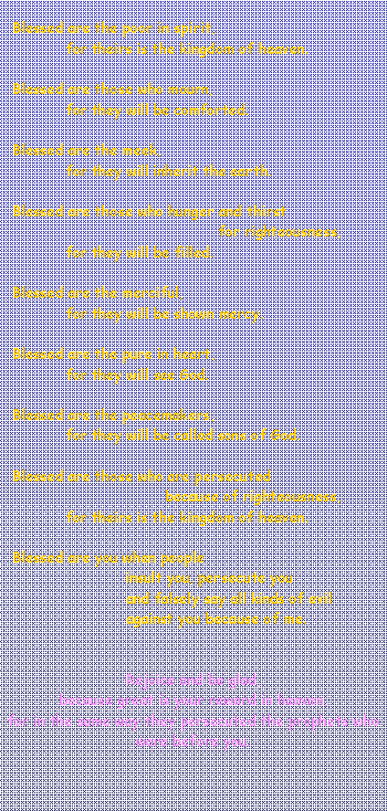 Textfeld:   Blessed are the poor in spirit,               for theirs is the kingdom of heaven.   Blessed are those who mourn,               for they will be comforted.   Blessed are the meek,               for they will inherit the earth.   Blessed are those who hunger and thirst                                                  for righteousness,               for they will be filled.   Blessed are the merciful,               for they will be shown mercy.   Blessed are the pure in heart,               for they will see God.   Blessed are the peacemakers,               for they will be called sons of God.   Blessed are those who are persecuted                                      because of righteousness,               for theirs is the kingdom of heaven.   Blessed are you when people                             insult you, persecute you                             and falsely say all kinds of evil                             against you because of me. Rejoice and be glad, because great is your reward in heaven, for in the same way they persecuted the prophets who were before you.