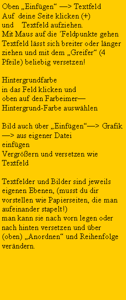 Textfeld: Oben �Einf�gen� �> TextfeldAuf  deine Seite klicken (+) und    Textfeld aufziehen.Mit Maus auf die �Feldpunkte gehenTextfeld l�sst sich breiter oder l�nger ziehen und mit dem �Greifer� (4 Pfeile) beliebig versetzen!Hintergrundfarbe in das Feld klicken und oben auf den Farbeimer�Hintergrund-Farbe ausw�hlenBild auch �ber �Einf�gen��> Grafik �> aus eigener Dateieinf�genVergr��ern und versetzen wie TextfeldTextfelder und Bilder sind jeweils eigenen Ebenen, (musst du dir vorstellen wie Papierseiten, die man aufeinander stapelt!) man kann sie nach vorn legen oder nach hinten versetzen und �ber (oben) �Anordnen� und Reihenfolge ver�ndern.