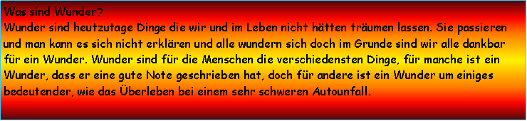 Textfeld: Was sind Wunder? Wunder sind heutzutage Dinge die wir und im Leben nicht htten trumen lassen. Sie passieren und man kann es sich nicht erklren und alle wundern sich doch im Grunde sind wir alle dankbar fr ein Wunder. Wunder sind fr die Menschen die verschiedensten Dinge, fr manche ist ein Wunder, dass er eine gute Note geschrieben hat, doch fr andere ist ein Wunder um einiges bedeutender, wie das berleben bei einem sehr schweren Autounfall.