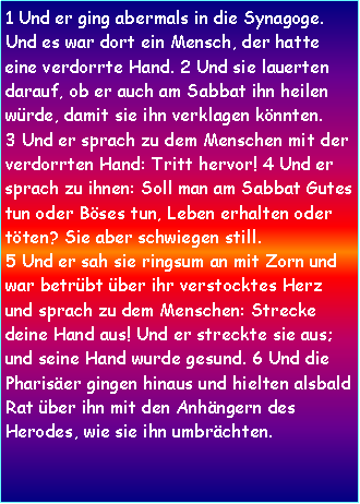 Textfeld: 1 Und er ging abermals in die Synagoge. Und es war dort ein Mensch, der hatte eine verdorrte Hand. 2 Und sie lauerten darauf, ob er auch am Sabbat ihn heilen wrde, damit sie ihn verklagen knnten. 3 Und er sprach zu dem Menschen mit der verdorrten Hand: Tritt hervor! 4 Und er sprach zu ihnen: Soll man am Sabbat Gutes tun oder Bses tun, Leben erhalten oder tten? Sie aber schwiegen still.5 Und er sah sie ringsum an mit Zorn und war betrbt ber ihr verstocktes Herz und sprach zu dem Menschen: Strecke deine Hand aus! Und er streckte sie aus; und seine Hand wurde gesund. 6 Und die Phariser gingen hinaus und hielten alsbald Rat ber ihn mit den Anhngern des Herodes, wie sie ihn umbrchten.