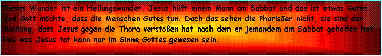 Textfeld: Dieses Wunder ist ein Heilungswunder. Jesus hilft einem Mann am Sabbat und das ist etwas Gutes. Und Gott mchte, dass die Menschen Gutes tun. Doch das sehen die Phariser nicht, sie sind der Meinung, dass Jesus gegen die Thora verstoen hat nach dem er jemandem am Sabbat geholfen hat. Das was Jesus tat kann nur im Sinne Gottes gewesen sein.