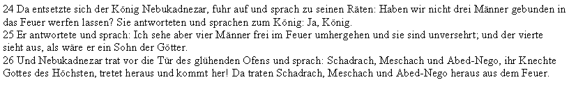 Textfeld: 24 Da entsetzte sich der Knig Nebukadnezar, fuhr auf und sprach zu seinen Rten: Haben wir nicht drei Mnner gebunden in das Feuer werfen lassen? Sie antworteten und sprachen zum Knig: Ja, Knig.25 Er antwortete und sprach: Ich sehe aber vier Mnner frei im Feuer umhergehen und sie sind unversehrt; und der vierte sieht aus, als wre er ein Sohn der Gtter.26 Und Nebukadnezar trat vor die Tr des glhenden Ofens und sprach: Schadrach, Meschach und Abed-Nego, ihr Knechte Gottes des Hchsten, tretet heraus und kommt her! Da traten Schadrach, Meschach und Abed-Nego heraus aus dem Feuer.