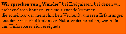 Textfeld: Wir sprechen von Wunder bei Ereignissen, bei denen wir nicht erklren knnen, wie sie zustande kommen, die scheinbar der menschlichen Vernunft, unseren Erfahrungen und den Gesetzlichkeiten der Natur widersprechen, wenn fr uns Unfassbares sich ereignete.